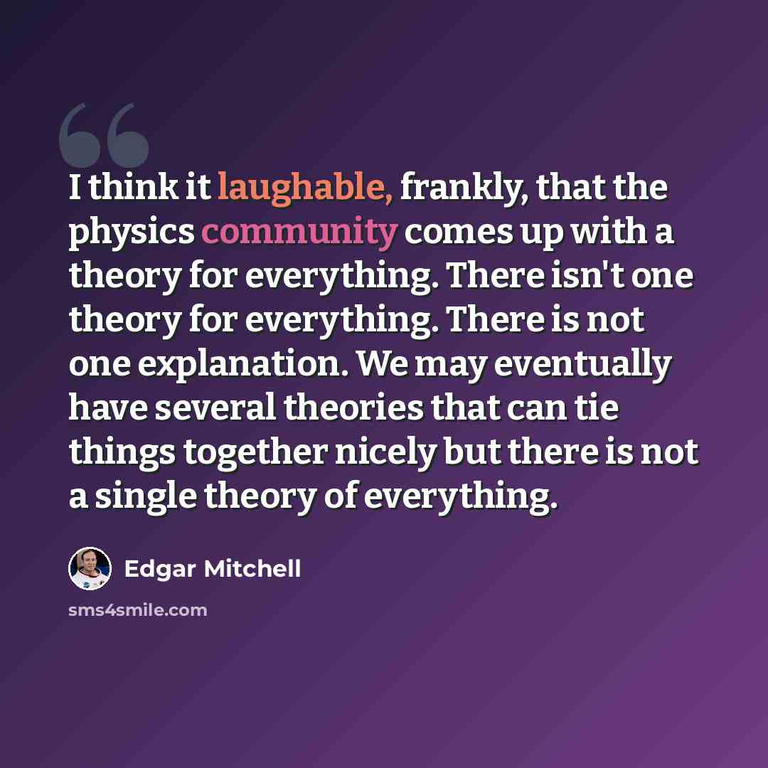 “I think it laughable, frankly, that the physics community comes up with a theory for everything. There isn't one theory for everything. There is not one explanation. We may eventually have several theories that can tie things together nicely but there is not a single theory of everything.” quote by Edgar Mitchell