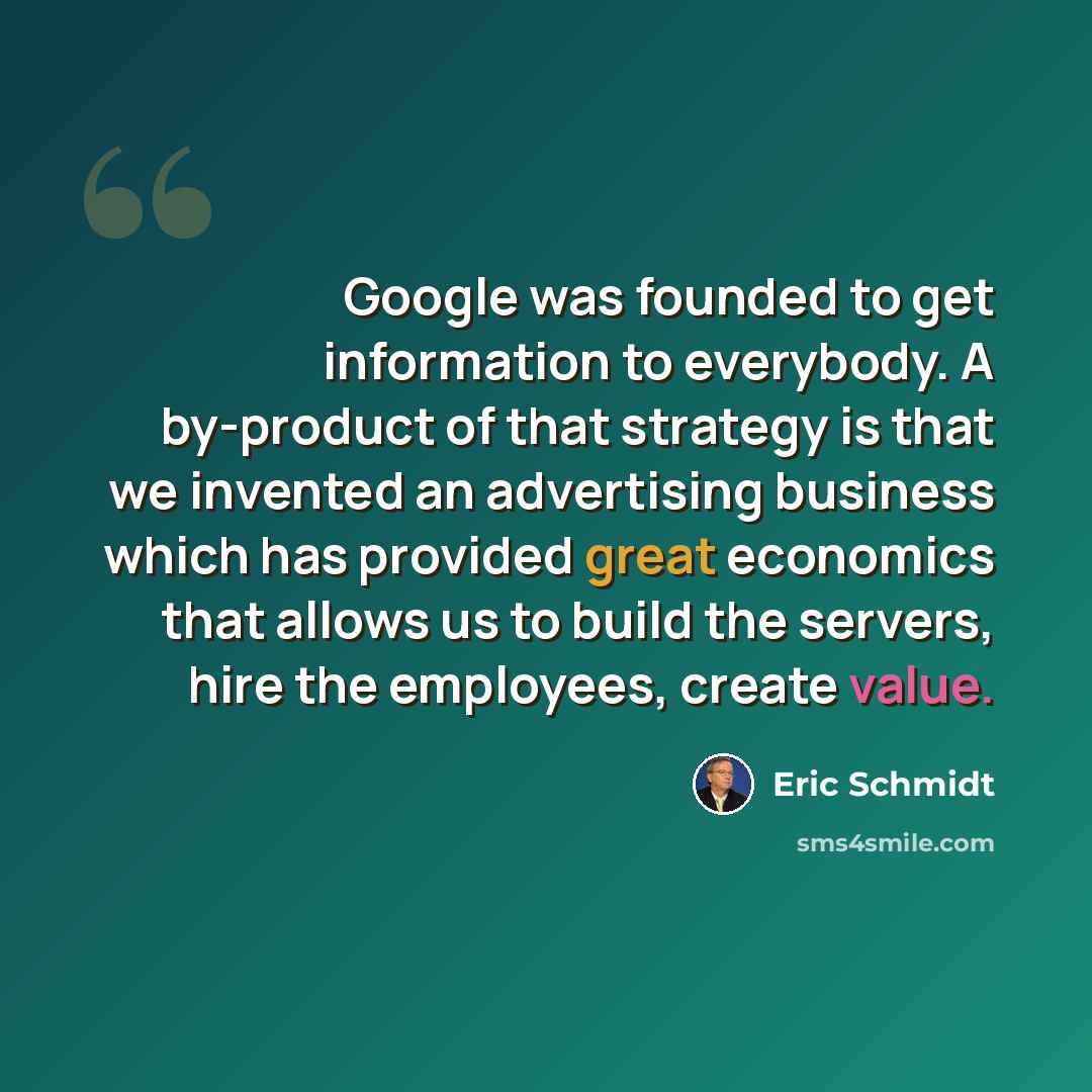 “Google was founded to get information to everybody. A by-product of that strategy is that we invented an advertising business which has provided great economics that allows us to build the servers, hire the employees, create value.” quote by Eric Schmidt