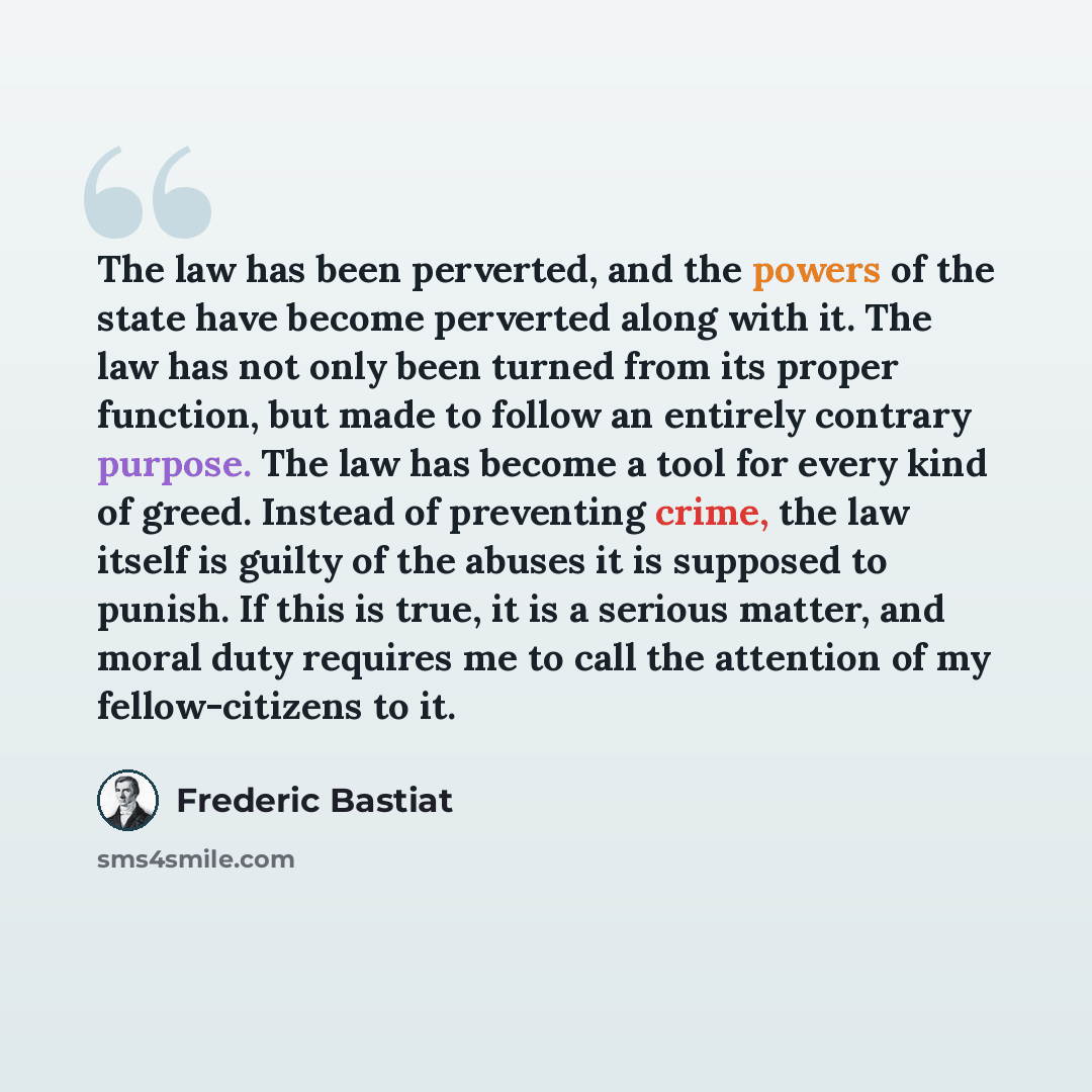“The law has been perverted, and the powers of the state have become perverted along with it. The law has not only been turned from its proper function, but made to follow an entirely contrary purpose. The law has become a tool for every kind of greed. Instead of preventing crime, the law itself is…” quote by Frederic Bastiat