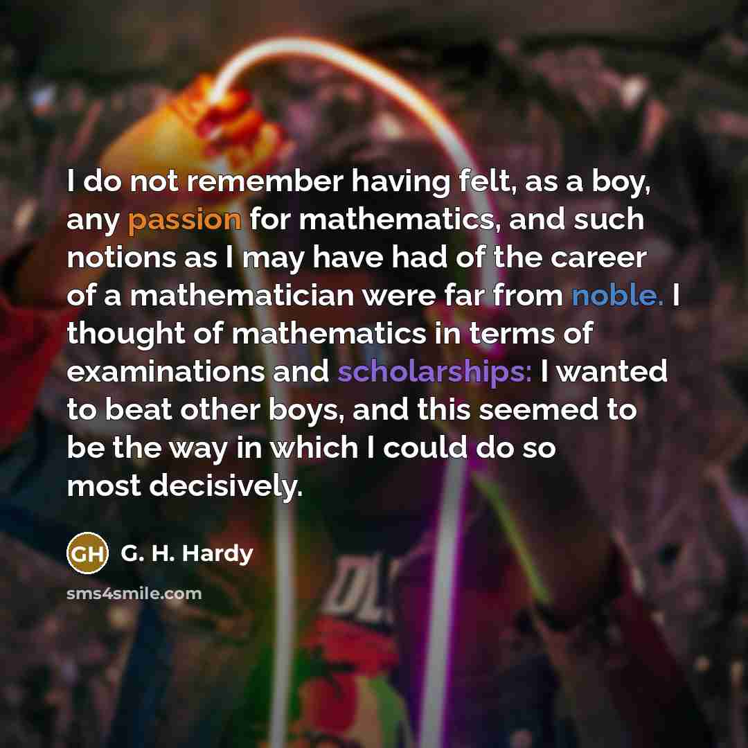 “I do not remember having felt, as a boy, any passion for mathematics, and such notions as I may have had of the career of a mathematician were far from noble. I thought of mathematics in terms of examinations and scholarships: I wanted to beat other boys, and this seemed to be the way in which I…” quote by G. H. Hardy