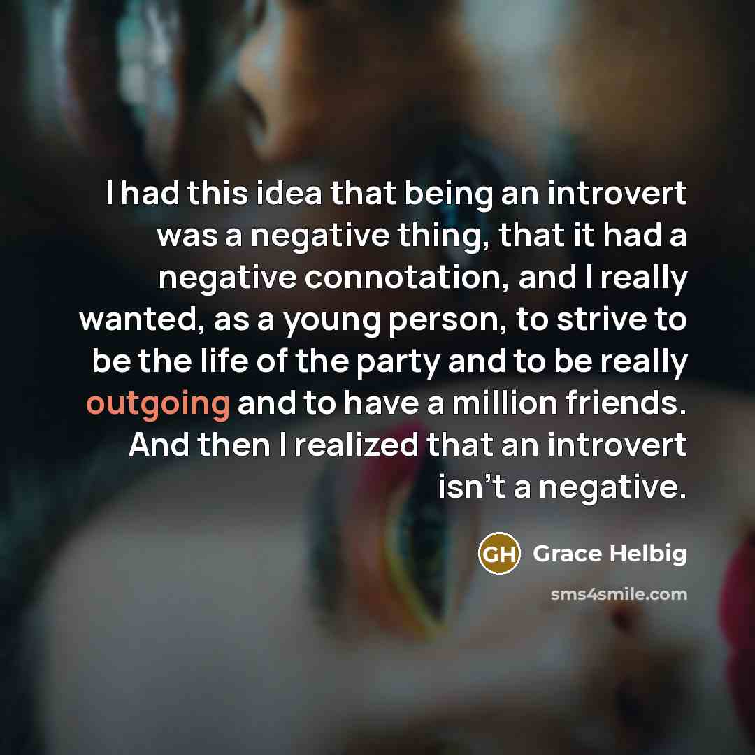 “I had this idea that being an introvert was a negative thing, that it had a negative connotation, and I really wanted, as a young person, to strive to be the life of the party and to be really outgoing and to have a million friends. And then I realized that an introvert isn't a negative.” quote by Grace Helbig