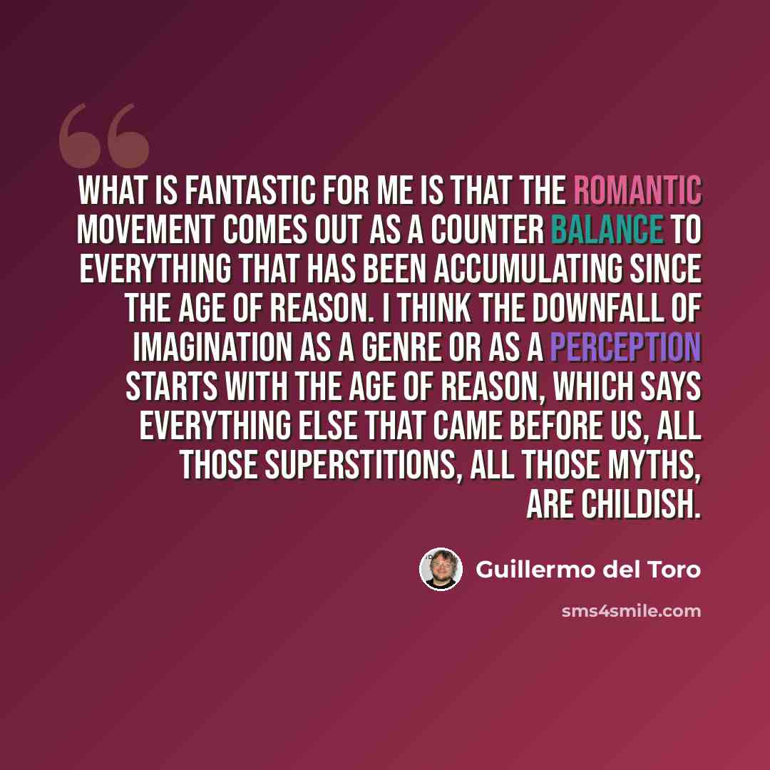 “What is fantastic for me is that the Romantic movement comes out as a counter balance to everything that has been accumulating since the Age of Reason. I think the downfall of imagination as a genre or as a perception starts with the Age of Reason, which says everything else that came before us…” quote by Guillermo del Toro