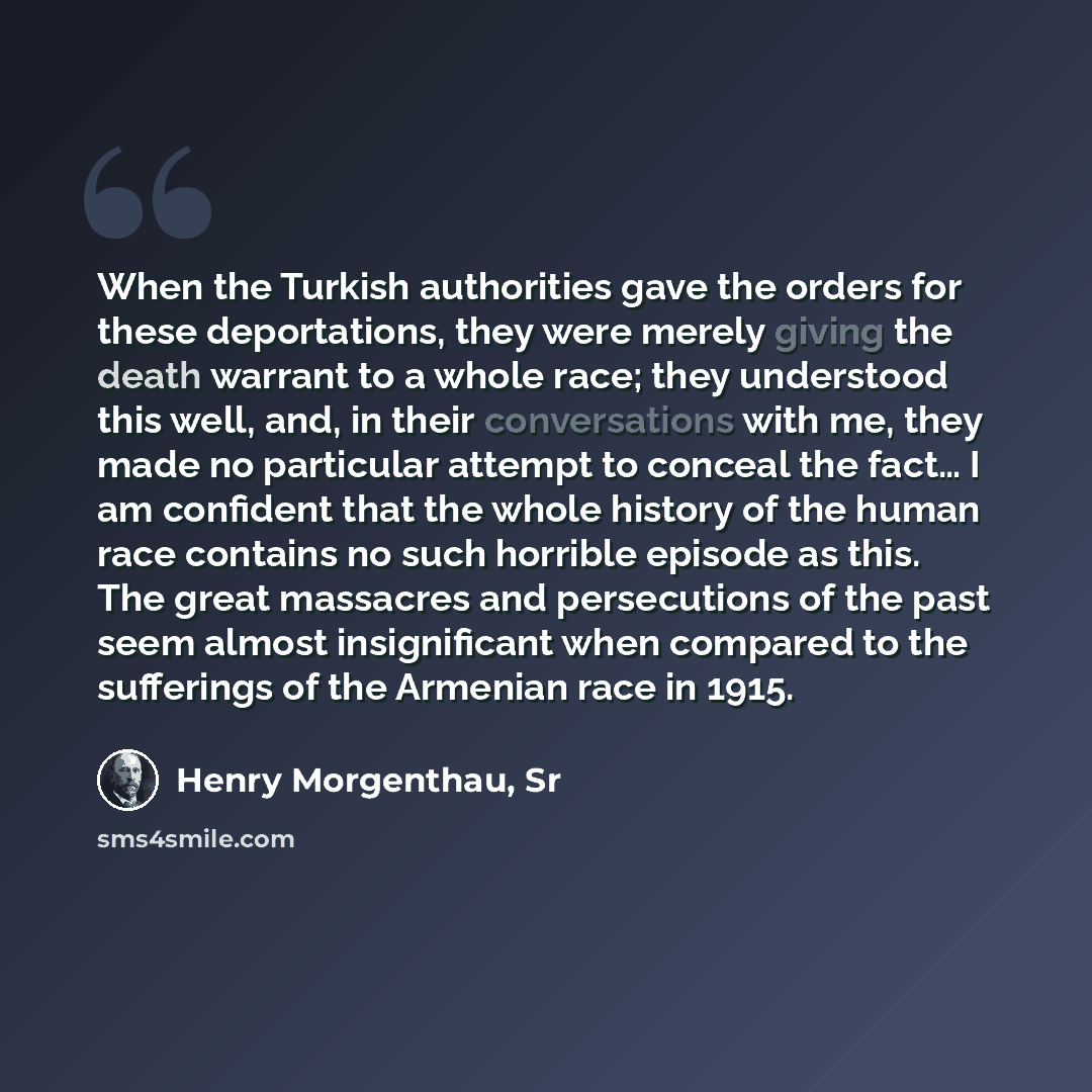 “When the Turkish authorities gave the orders for these deportations, they were merely giving the death warrant to a whole race; they understood this well, and, in their conversations with me, they made no particular attempt to conceal the fact… I am confident that the whole history of the human…” quote by Henry Morgenthau, Sr