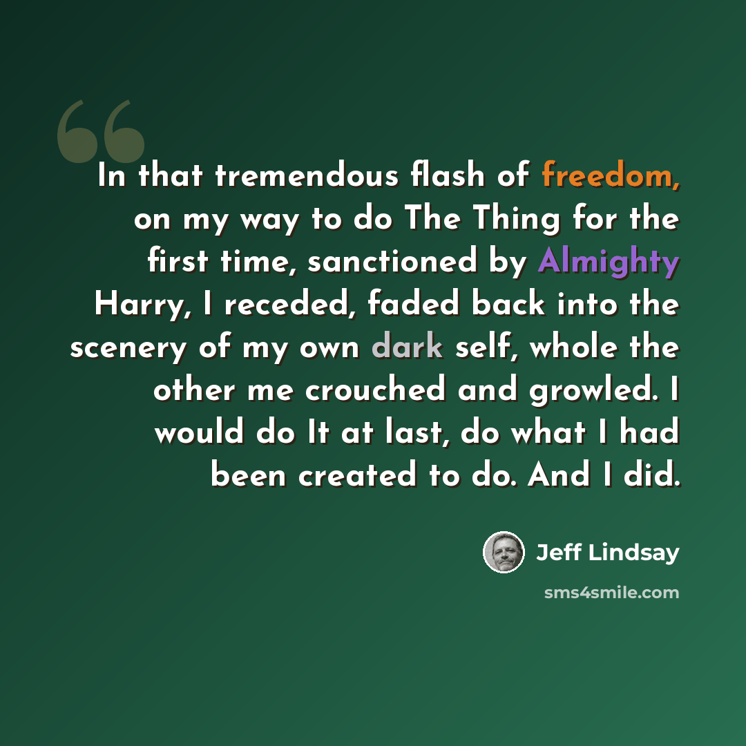 “In that tremendous flash of freedom, on my way to do The Thing for the first time, sanctioned by Almighty Harry, I receded, faded back into the scenery of my own dark self, whole the other me crouched and growled. I would do It at last, do what I had been created to do. And I did.” quote by Jeff Lindsay