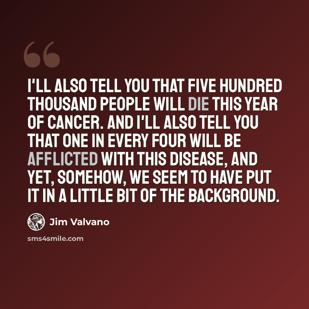 “I'll also tell you that five hundred thousand people will die this year of cancer. And I'll also tell you that one in every four will be afflicted with this disease, and yet, somehow, we seem to have put it in a little bit of the background.” quote by Jim Valvano