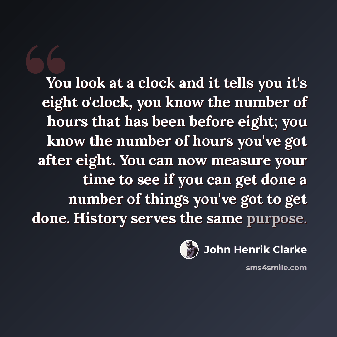 “You look at a clock and it tells you it's eight o'clock, you know the number of hours that has been before eight; you know the number of hours you've got after eight. You can now measure your time to see if you can get done a number of things you've got to get done. History serves the same purpose.” quote by John Henrik Clarke