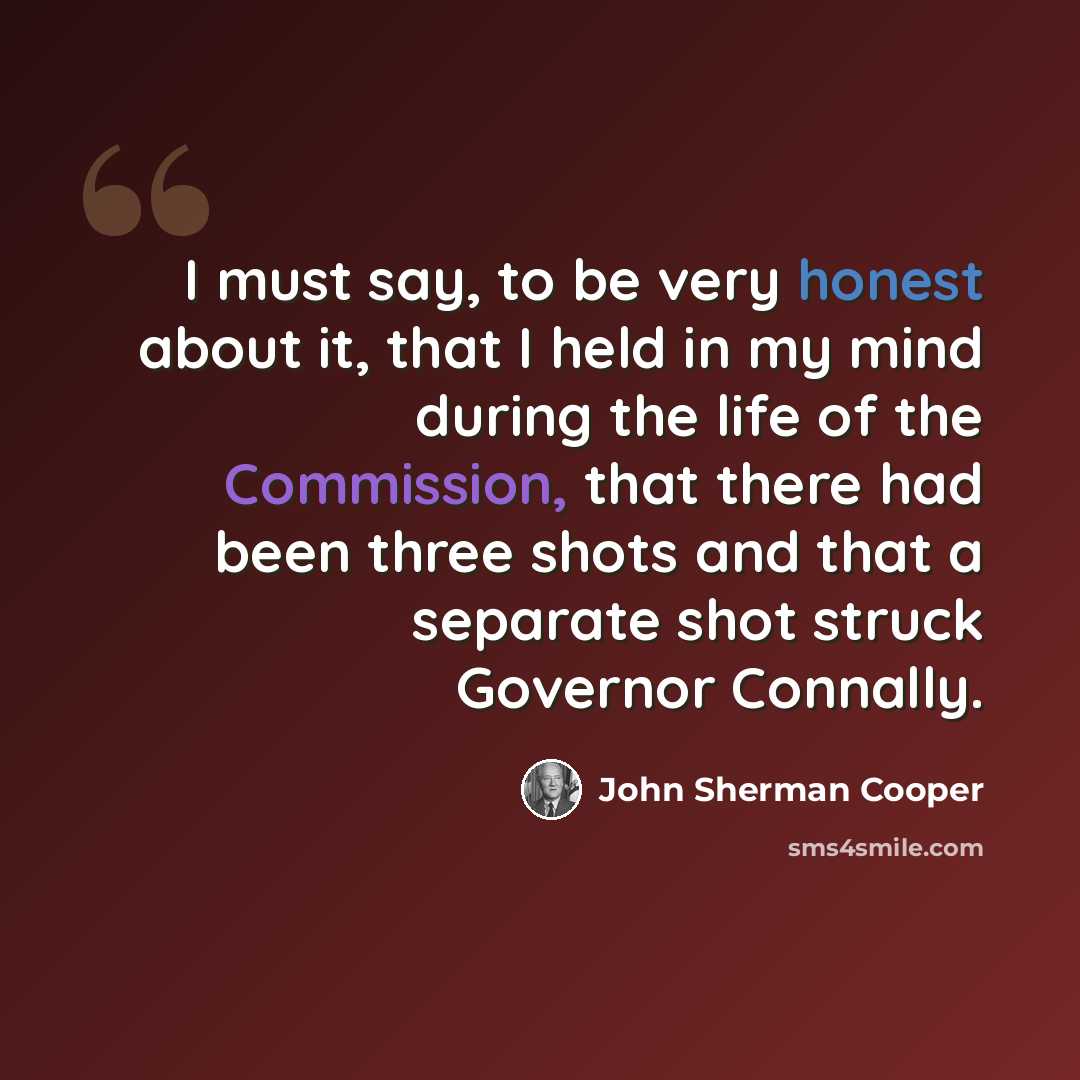“I must say, to be very honest about it, that I held in my mind during the life of the Commission, that there had been three shots and that a separate shot struck Governor Connally.” quote by John Sherman Cooper