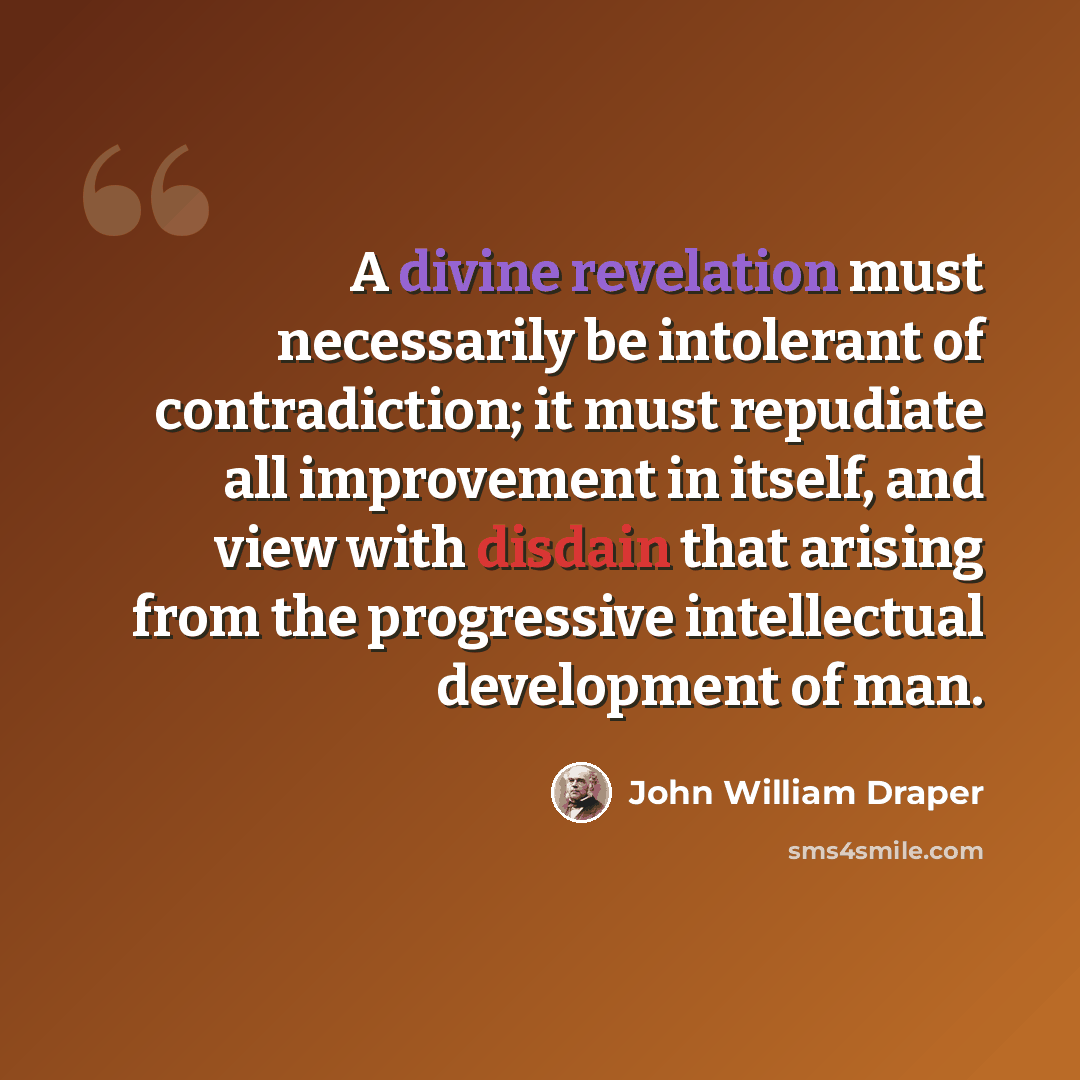 “A divine revelation must necessarily be intolerant of contradiction; it must repudiate all improvement in itself, and view with disdain that arising from the progressive intellectual development of man.” quote by John William Draper