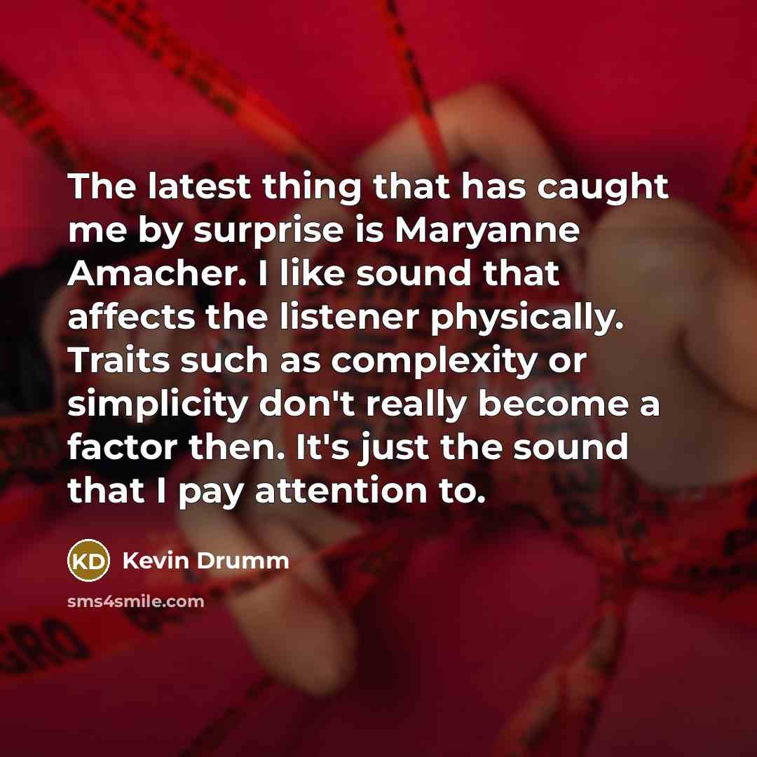“The latest thing that has caught me by surprise is Maryanne Amacher. I like sound that affects the listener physically. Traits such as complexity or simplicity don't really become a factor then. It's just the sound that I pay attention to.” quote by Kevin Drumm