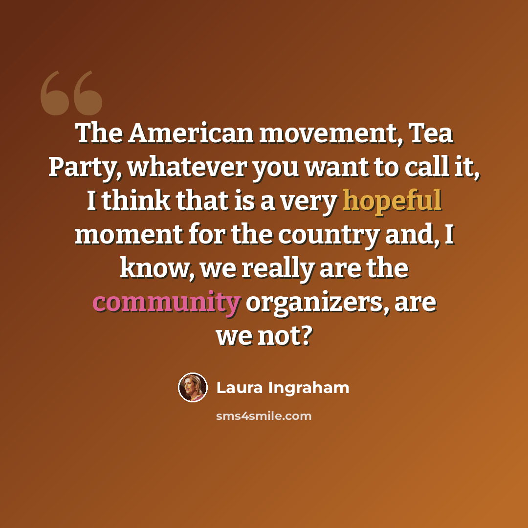 “The American movement, Tea Party, whatever you want to call it, I think that is a very hopeful moment for the country and, I know, we really are the community organizers, are we not?” quote by Laura Ingraham