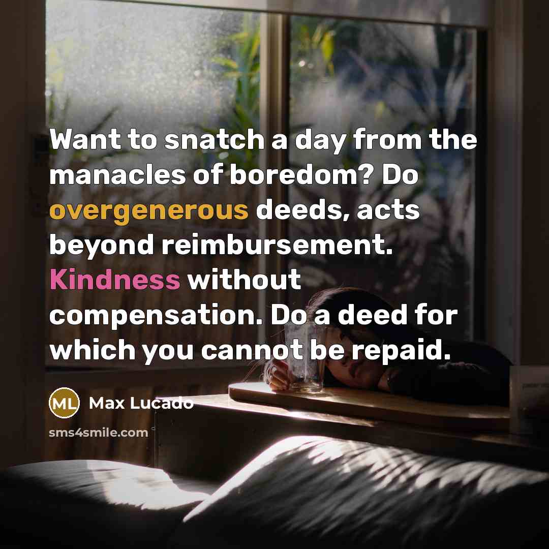 “Want to snatch a day from the manacles of boredom? Do overgenerous deeds, acts beyond reimbursement. Kindness without compensation. Do a deed for which you cannot be repaid.” quote by Max Lucado