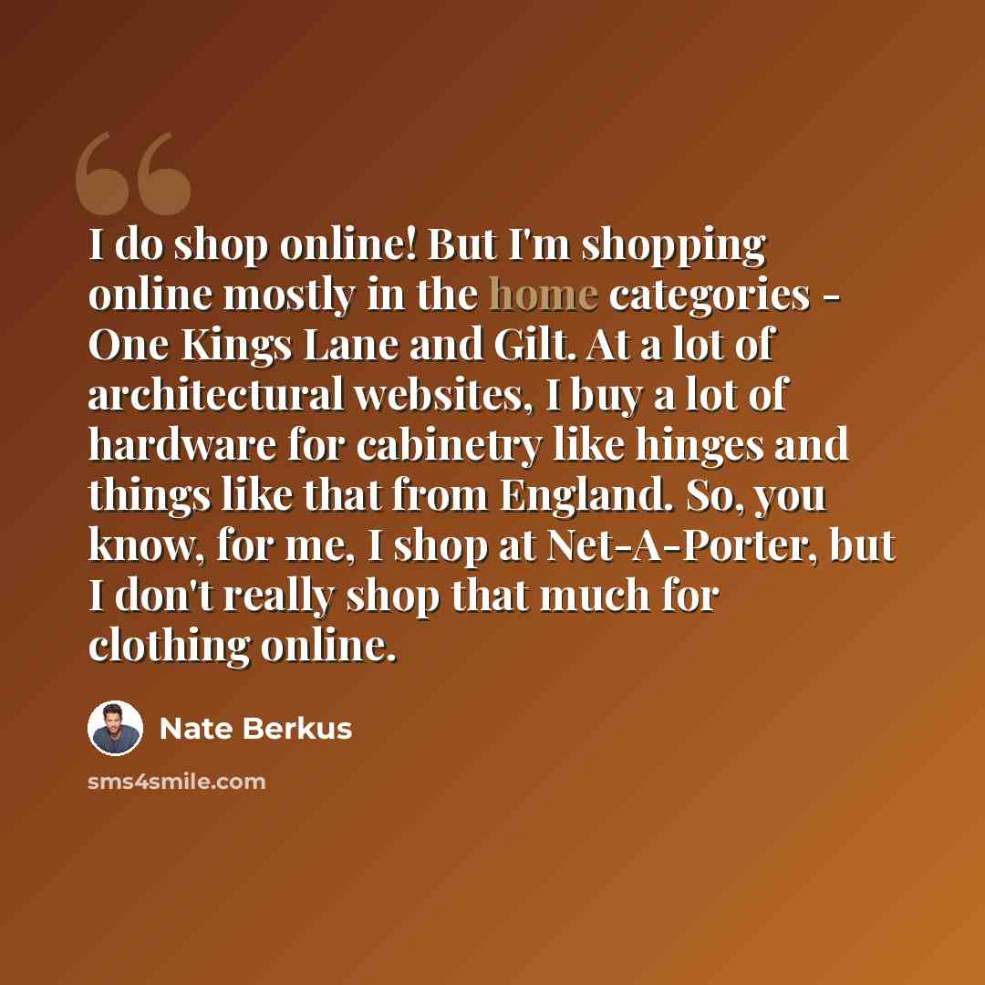 “I do shop online! But I'm shopping online mostly in the home categories - One Kings Lane and Gilt. At a lot of architectural websites, I buy a lot of hardware for cabinetry like hinges and things like that from England. So, you know, for me, I shop at Net-A-Porter, but I don't really shop that…” quote by Nate Berkus