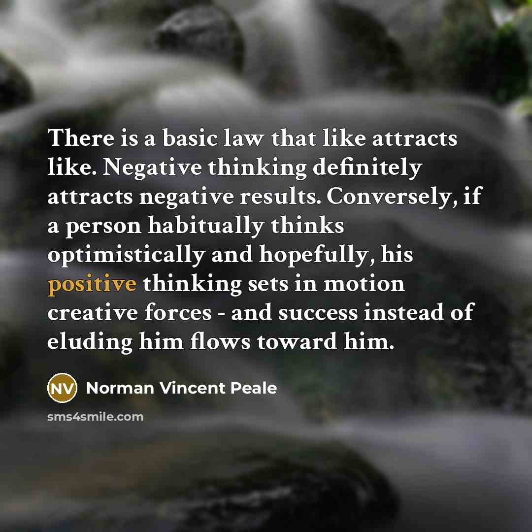 “There is a basic law that like attracts like. Negative thinking definitely attracts negative results. Conversely, if a person habitually thinks optimistically and hopefully, his positive thinking sets in motion creative forces - and success instead of eluding him flows toward him.” quote by Norman Vincent Peale