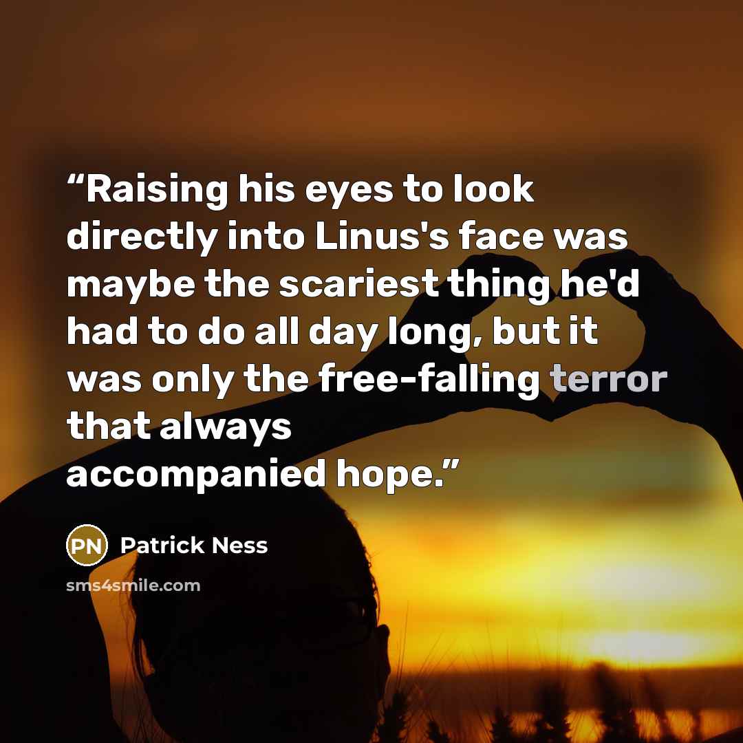 “Raising his eyes to look directly into Linus's face was maybe the scariest thing he'd had to do all day long, but it was only the free-falling terror that always accompanied hope.” quote by Patrick Ness