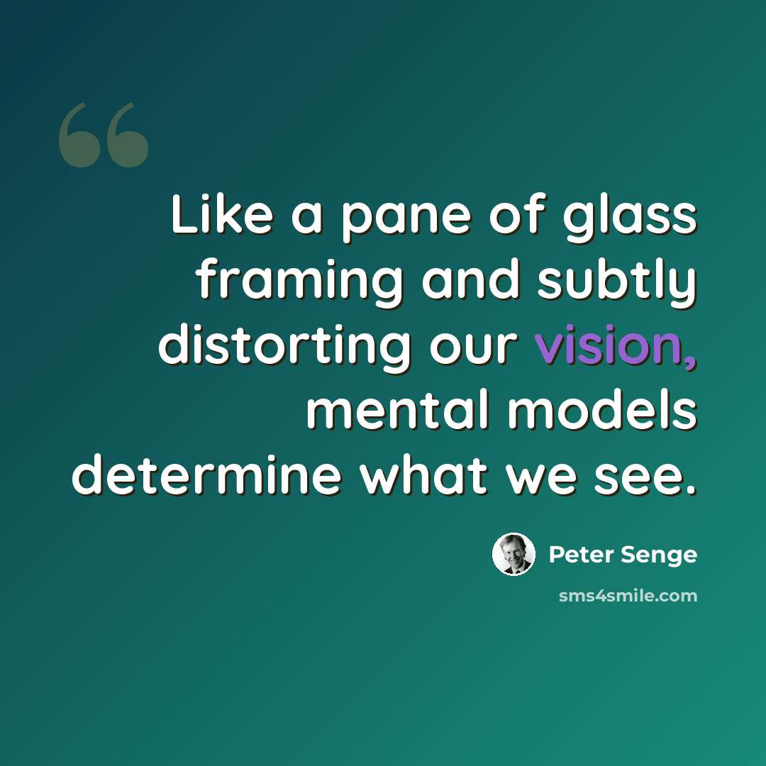 “Like a pane of glass framing and subtly distorting our vision, mental models determine what we see.” quote by Peter Senge
