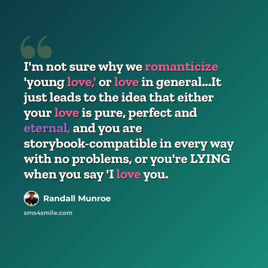 “I'm not sure why we romanticize 'young love,' or love in general...It just leads to the idea that either your love is pure, perfect and eternal, and you are storybook-compatible in every way with no problems, or you're LYING when you say 'I love you.” quote by Randall Munroe