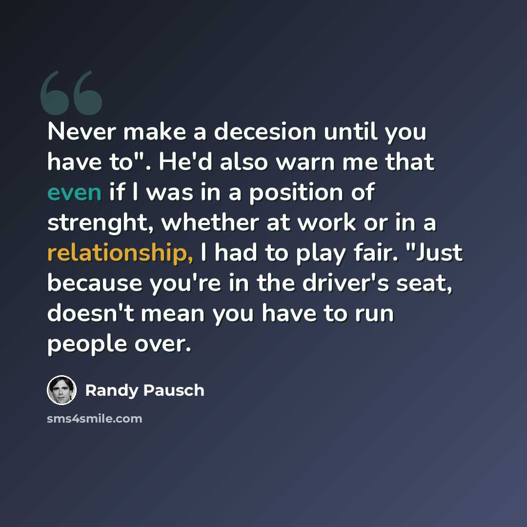 “Never make a decesion until you have to". He'd also warn me that even if I was in a position of strenght, whether at work or in a relationship, I had to play fair. "Just because you're in the driver's seat, doesn't mean you have to run people over.” quote by Randy Pausch