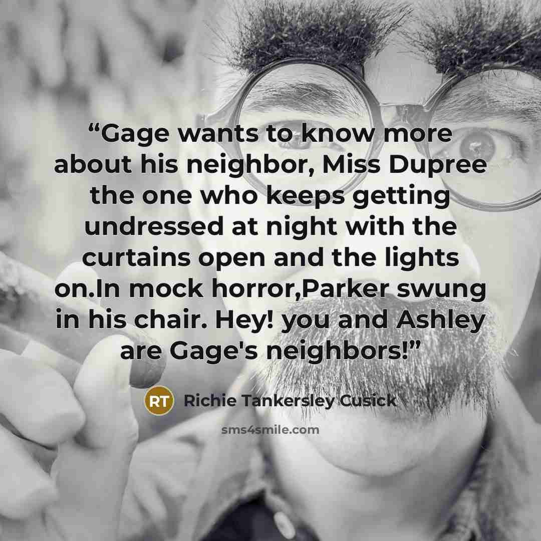 “Gage wants to know more about his neighbor, Miss Dupree the one who keeps getting undressed at night with the curtains open and the lights on.In mock horror,Parker swung in his chair. Hey! you and Ashley are Gage's neighbors!” quote by Richie Tankersley Cusick