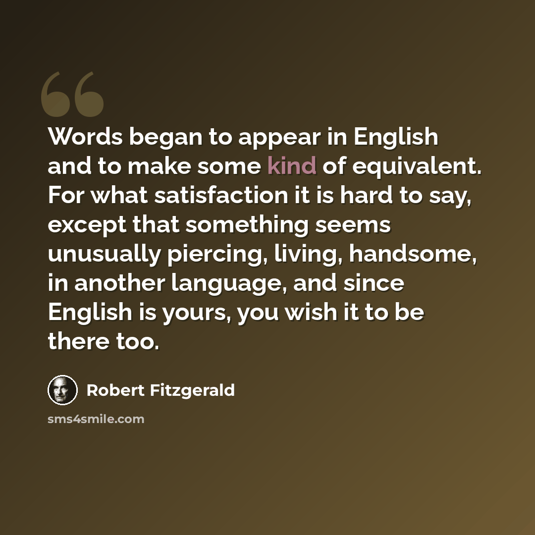 “Words began to appear in English and to make some kind of equivalent. For what satisfaction it is hard to say, except that something seems unusually piercing, living, handsome, in another language, and since English is yours, you wish it to be there too.” quote by Robert Fitzgerald