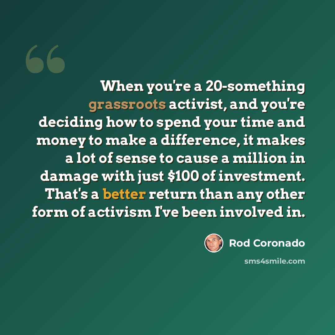 “When you're a 20-something grassroots activist, and you're deciding how to spend your time and money to make a difference, it makes a lot of sense to cause a million in damage with just $100 of investment. That's a better return than any other form of activism I've been involved in.” quote by Rod Coronado