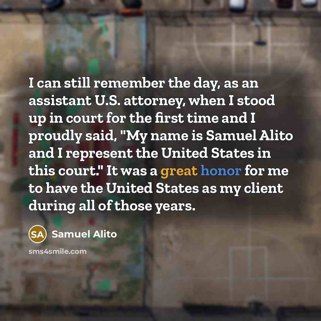“I can still remember the day, as an assistant U.S. attorney, when I stood up in court for the first time and I proudly said, "My name is Samuel Alito and I represent the United States in this court." It was a great honor for me to have the United States as my client during all of those years.” quote by Samuel Alito