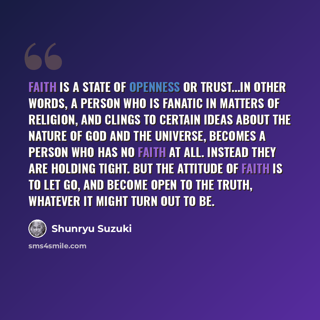 “Faith is a state of openness or trust...In other words, a person who is fanatic in matters of religion, and clings to certain ideas about the nature of God and the universe, becomes a person who has no faith at all. Instead they are holding tight. But the attitude of faith is to let go, and become…” quote by Shunryu Suzuki