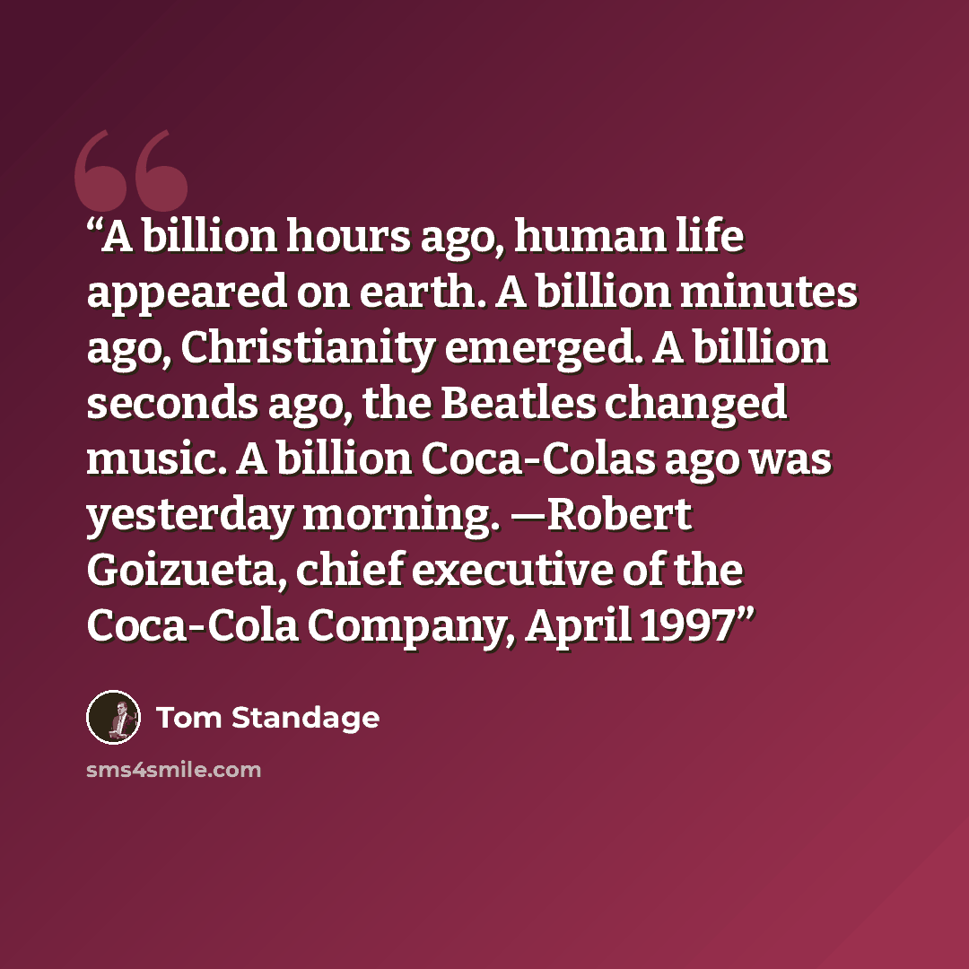 “A billion hours ago, human life appeared on earth. A billion minutes ago, Christianity emerged. A billion seconds ago, the Beatles changed music. A billion Coca-Colas ago was yesterday morning. —Robert Goizueta, chief executive of the Coca-Cola Company, April 1997” quote by Tom Standage
