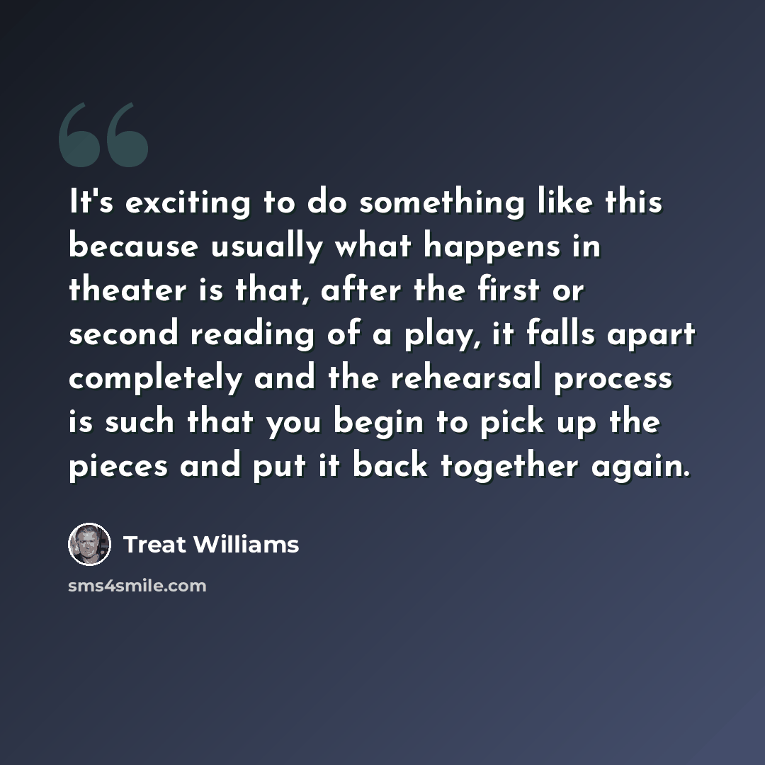 “It's exciting to do something like this because usually what happens in theater is that, after the first or second reading of a play, it falls apart completely and the rehearsal process is such that you begin to pick up the pieces and put it back together again.” quote by Treat Williams