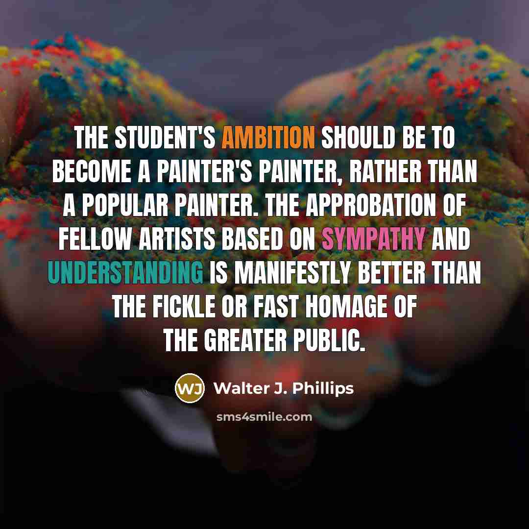 “The student's ambition should be to become a painter's painter, rather than a popular painter. The approbation of fellow artists based on sympathy and understanding is manifestly better than the fickle or fast homage of the greater public.” quote by Walter J. Phillips