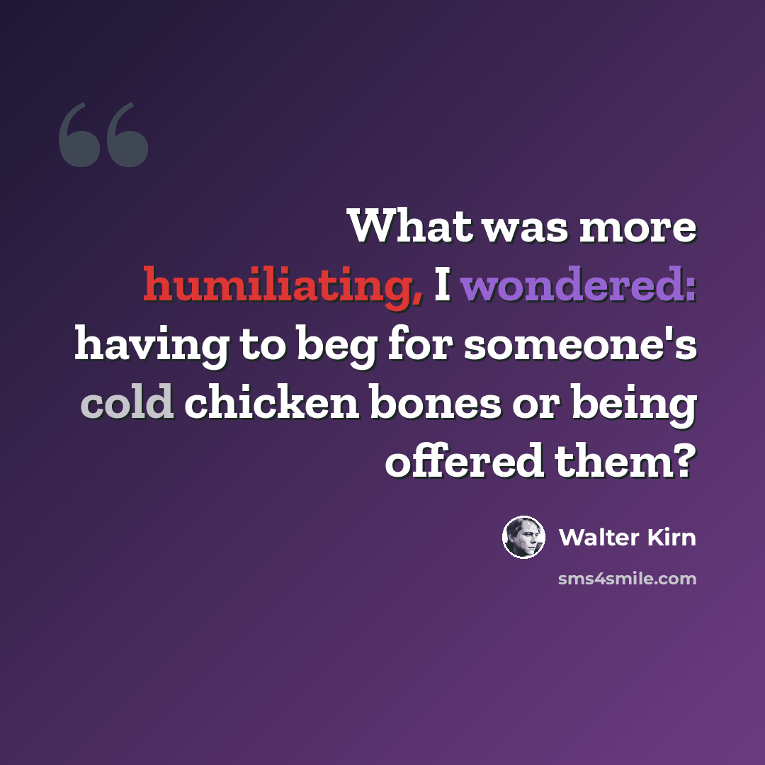 “What was more humiliating, I wondered: having to beg for someone's cold chicken bones or being offered them?” quote by Walter Kirn