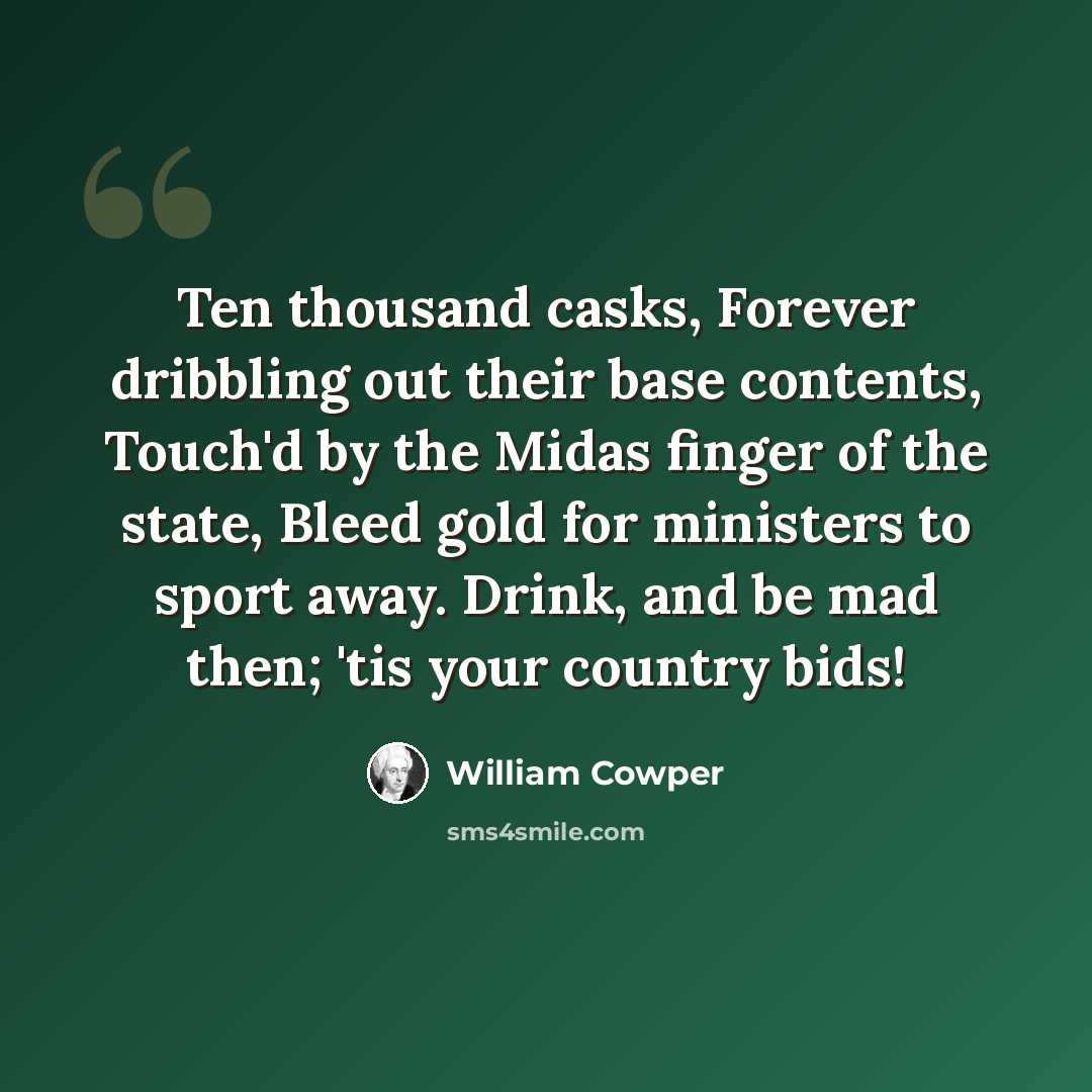“Ten thousand casks, Forever dribbling out their base contents, Touch'd by the Midas finger of the state, Bleed gold for ministers to sport away. Drink, and be mad then; 'tis your country bids!” quote by William Cowper