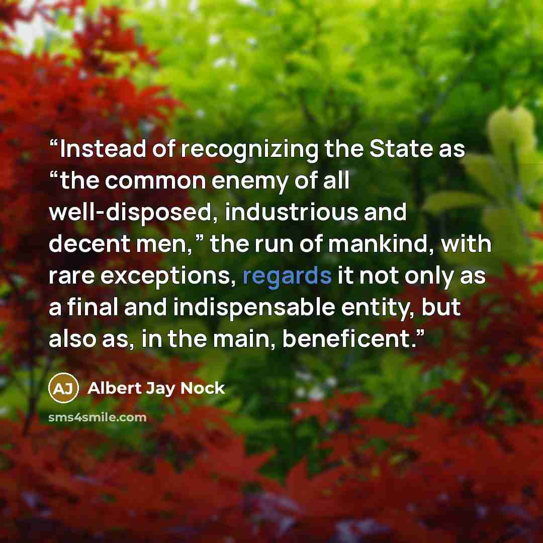 “Instead of recognizing the State as “the common enemy of all well-disposed, industrious and decent men,” the run of mankind, with rare exceptions, regards it not only as a final and indispensable entity, but also as, in the main, beneficent.” quote by Albert Jay Nock