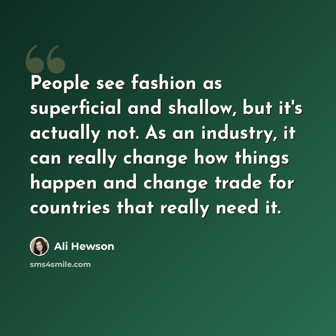 “People see fashion as superficial and shallow, but it's actually not. As an industry, it can really change how things happen and change trade for countries that really need it.” quote by Ali Hewson