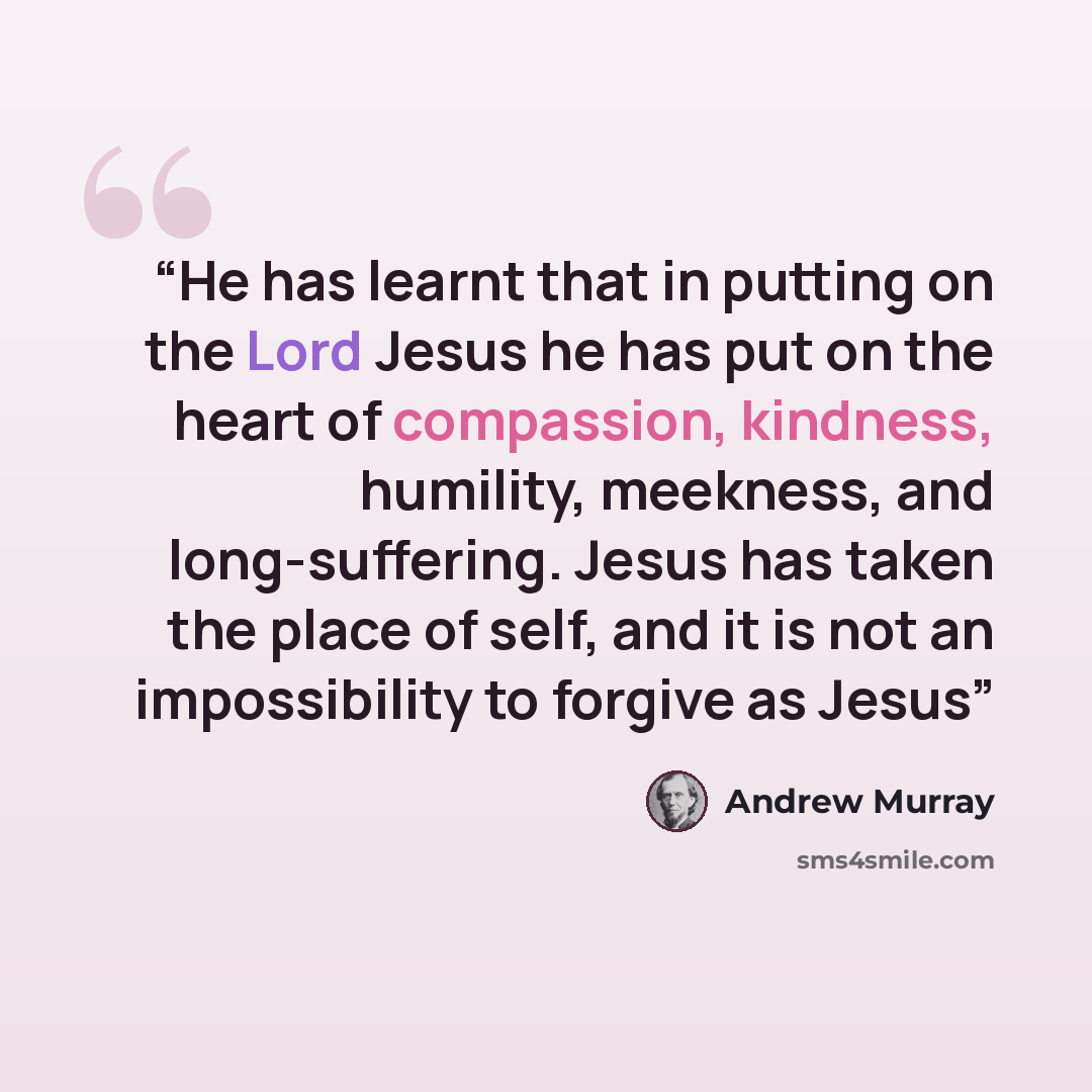 “He has learnt that in putting on the Lord Jesus he has put on the heart of compassion, kindness, humility, meekness, and long-suffering. Jesus has taken the place of self, and it is not an impossibility to forgive as Jesus” quote by Andrew Murray