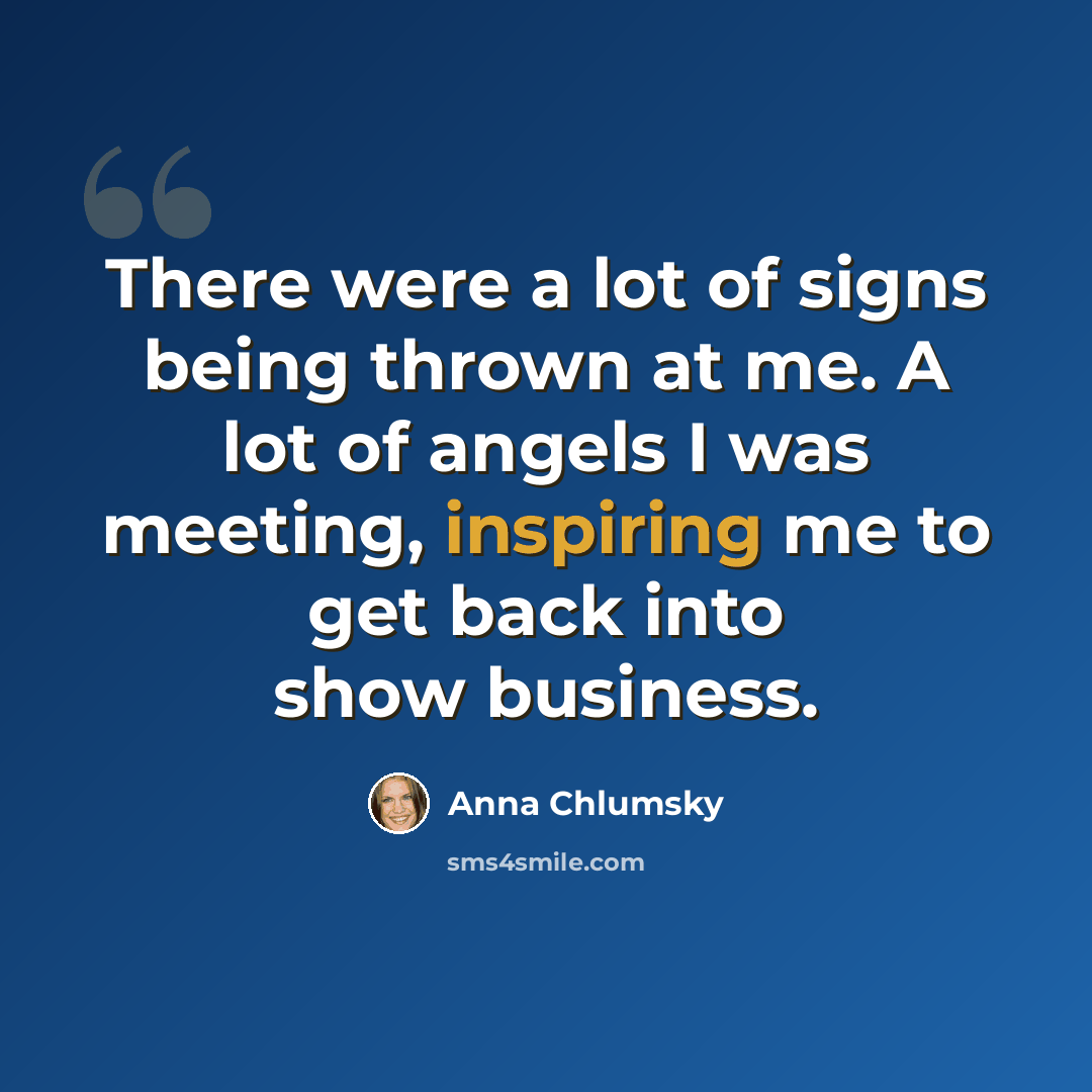 “There were a lot of signs being thrown at me. A lot of angels I was meeting, inspiring me to get back into show business.” quote by Anna Chlumsky