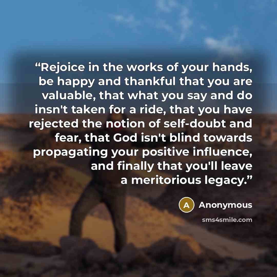 “Rejoice in the works of your hands, be happy and thankful that you are valuable, that what you say and do insn't taken for a ride, that you have rejected the notion of self-doubt and fear, that God isn't blind towards propagating your positive influence, and finally that you'll leave a meritorious…” quote by Anonymous