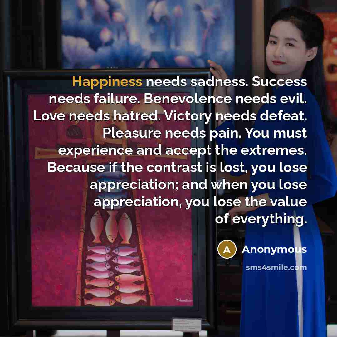 “Happiness needs sadness. Success needs failure. Benevolence needs evil. Love needs hatred. Victory needs defeat. Pleasure needs pain. You must experience and accept the extremes. Because if the contrast is lost, you lose appreciation; and when you lose appreciation, you lose the value of everything.” quote by Anonymous