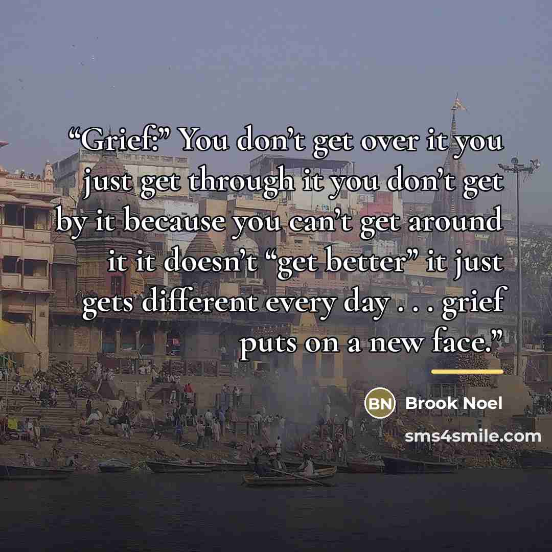 “Grief:” You don’t get over it you just get through it you don’t get by it because you can’t get around it it doesn’t “get better” it just gets different every day . . . grief puts on a new face.” quote by Brook Noel