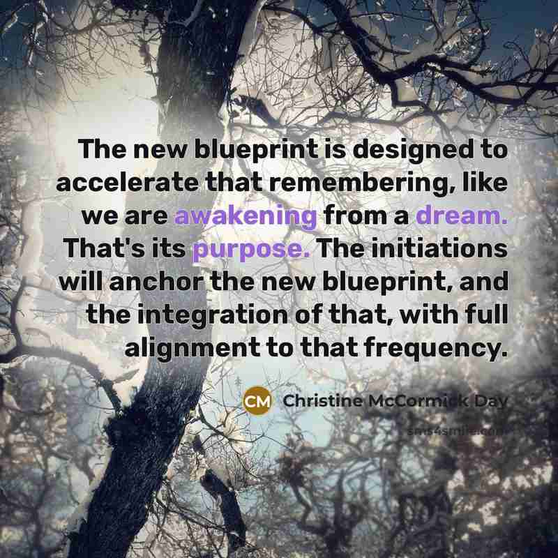 “The new blueprint is designed to accelerate that remembering, like we are awakening from a dream. That's its purpose. The initiations will anchor the new blueprint, and the integration of that, with full alignment to that frequency.” quote by Christine McCormick Day