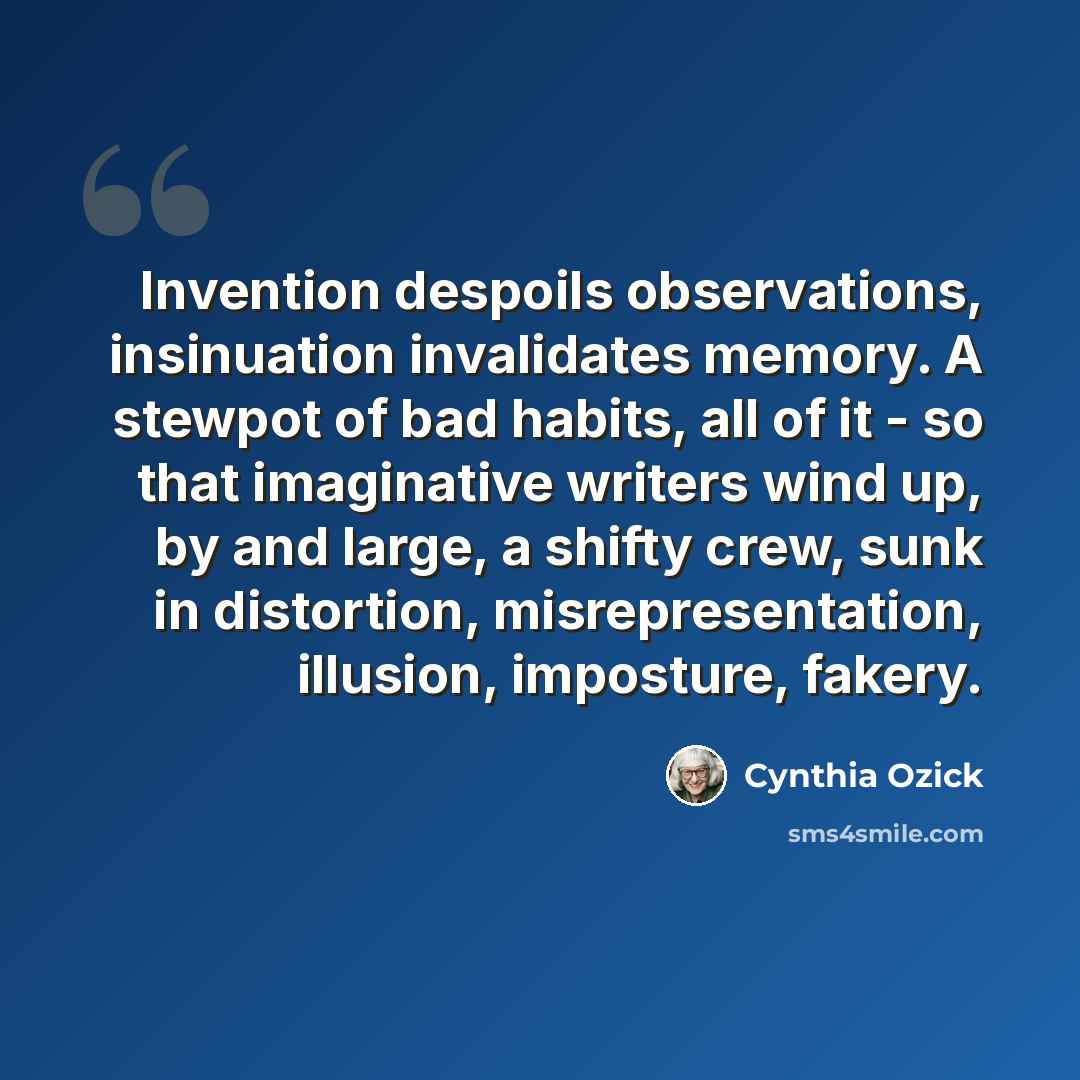 “Invention despoils observations, insinuation invalidates memory. A stewpot of bad habits, all of it - so that imaginative writers wind up, by and large, a shifty crew, sunk in distortion, misrepresentation, illusion, imposture, fakery.” quote by Cynthia Ozick