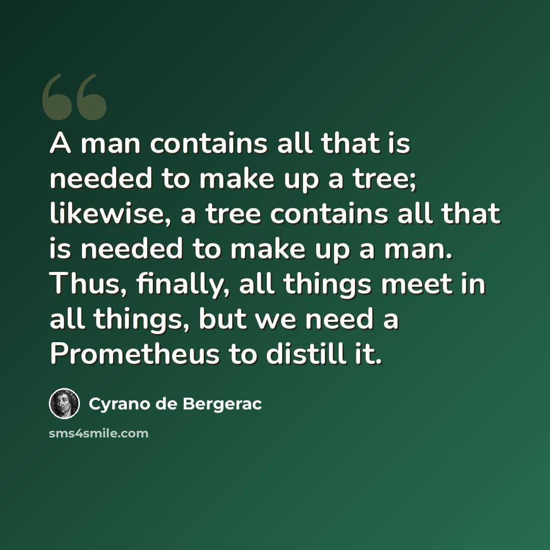 “A man contains all that is needed to make up a tree; likewise, a tree contains all that is needed to make up a man. Thus, finally, all things meet in all things, but we need a Prometheus to distill it.” quote by Cyrano de Bergerac