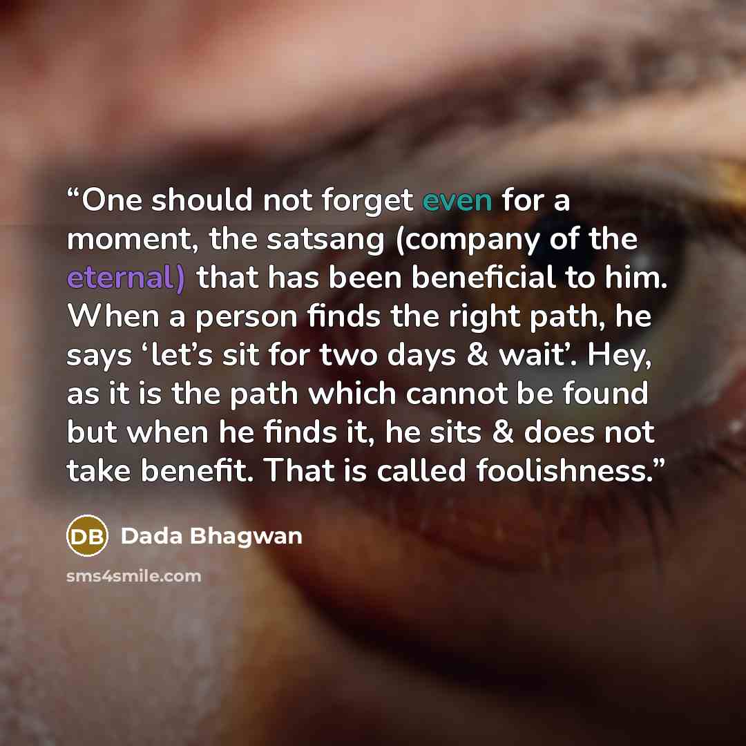 “One should not forget even for a moment, the satsang (company of the eternal) that has been beneficial to him. When a person finds the right path, he says ‘let’s sit for two days & wait’. Hey, as it is the path which cannot be found but when he finds it, he sits & does not take benefit. That is…” quote by Dada Bhagwan