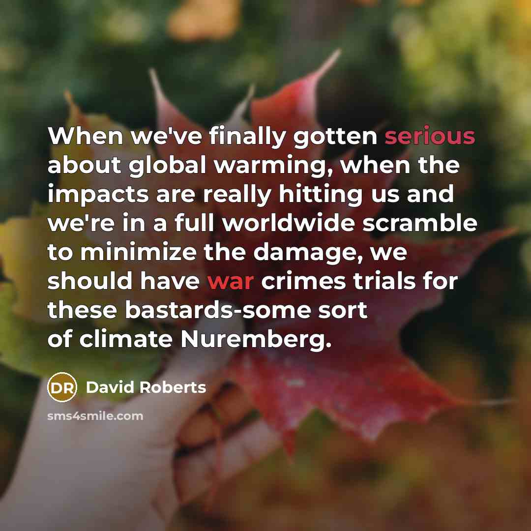 “When we've finally gotten serious about global warming, when the impacts are really hitting us and we're in a full worldwide scramble to minimize the damage, we should have war crimes trials for these bastards-some sort of climate Nuremberg.” quote by David Roberts