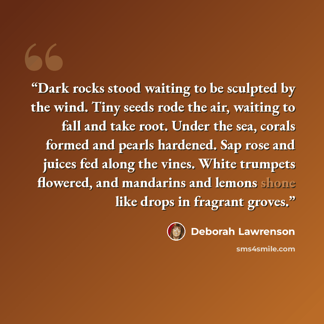 “Dark rocks stood waiting to be sculpted by the wind. Tiny seeds rode the air, waiting to fall and take root. Under the sea, corals formed and pearls hardened. Sap rose and juices fed along the vines. White trumpets flowered, and mandarins and lemons shone like drops in fragrant groves.” quote by Deborah Lawrenson