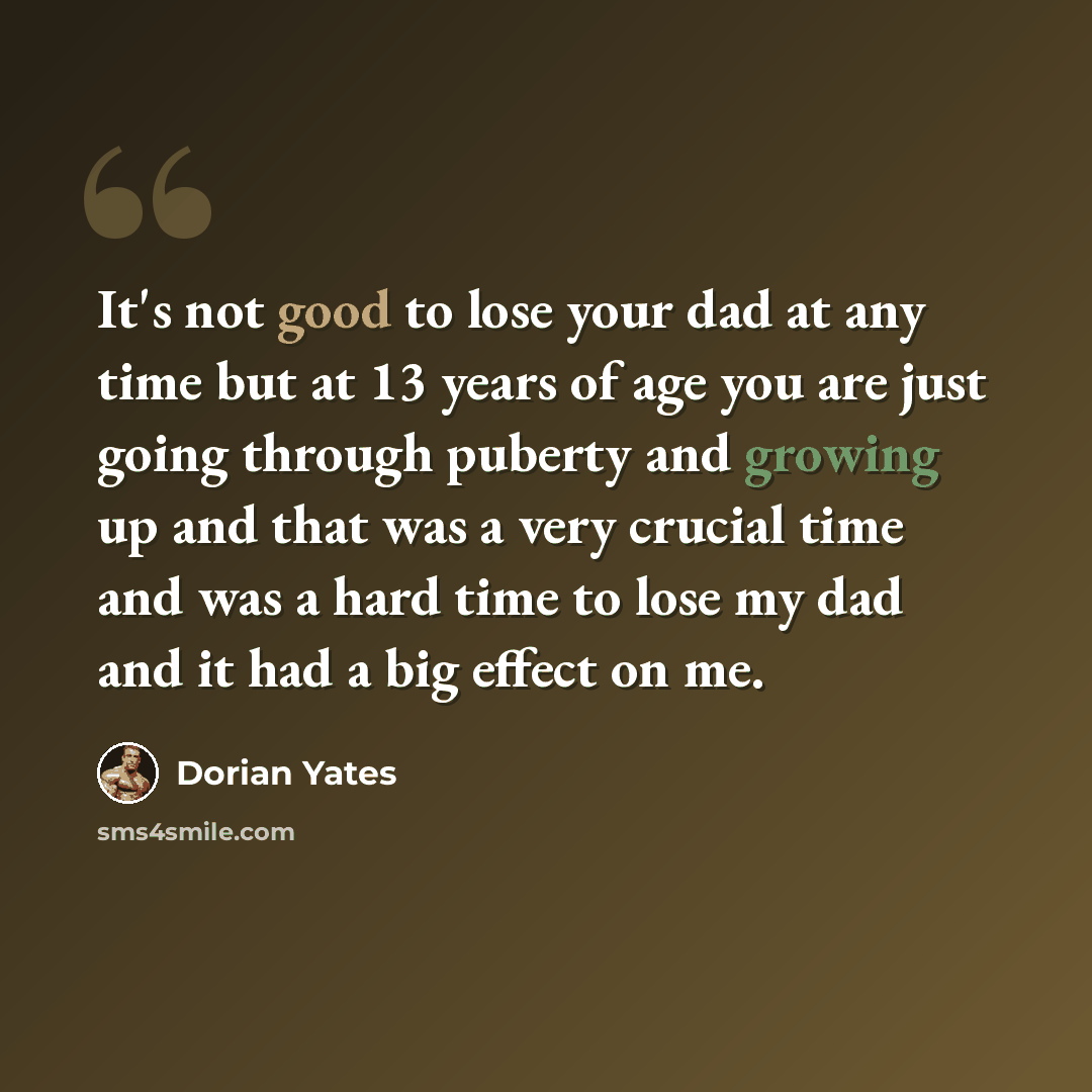 “It's not good to lose your dad at any time but at 13 years of age you are just going through puberty and growing up and that was a very crucial time and was a hard time to lose my dad and it had a big effect on me.” quote by Dorian Yates