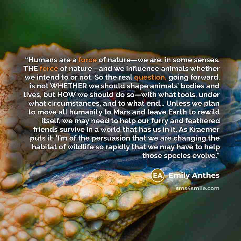 “Humans are a force of nature—we are, in some senses, THE force of nature—and we influence animals whether we intend to or not. So the real question, going forward, is not WHETHER we should shape animals’ bodies and lives, but HOW we should do so—with what tools, under what circumstances, and to…” quote by Emily Anthes
