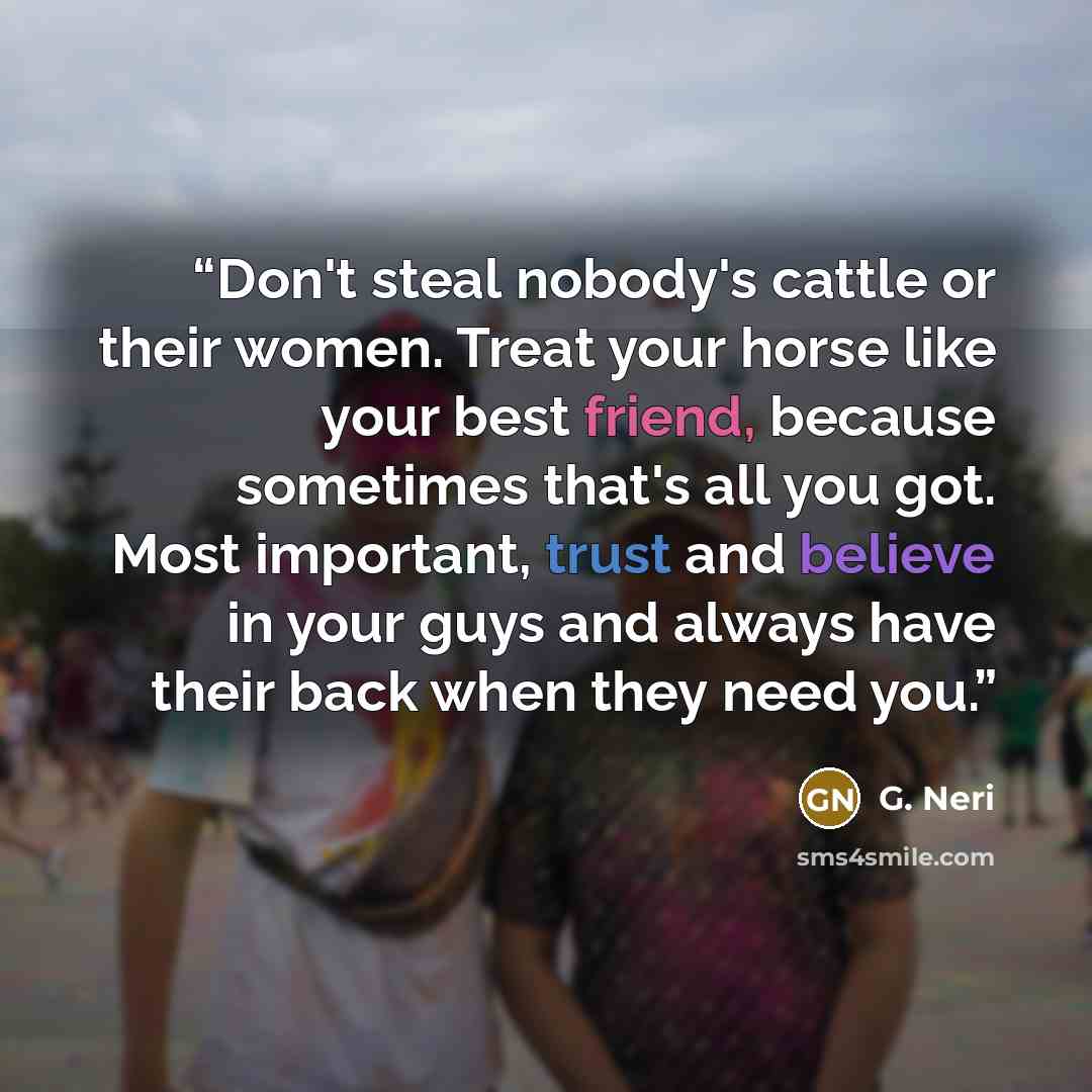 “Don't steal nobody's cattle or their women. Treat your horse like your best friend, because sometimes that's all you got. Most important, trust and believe in your guys and always have their back when they need you.” quote by G. Neri