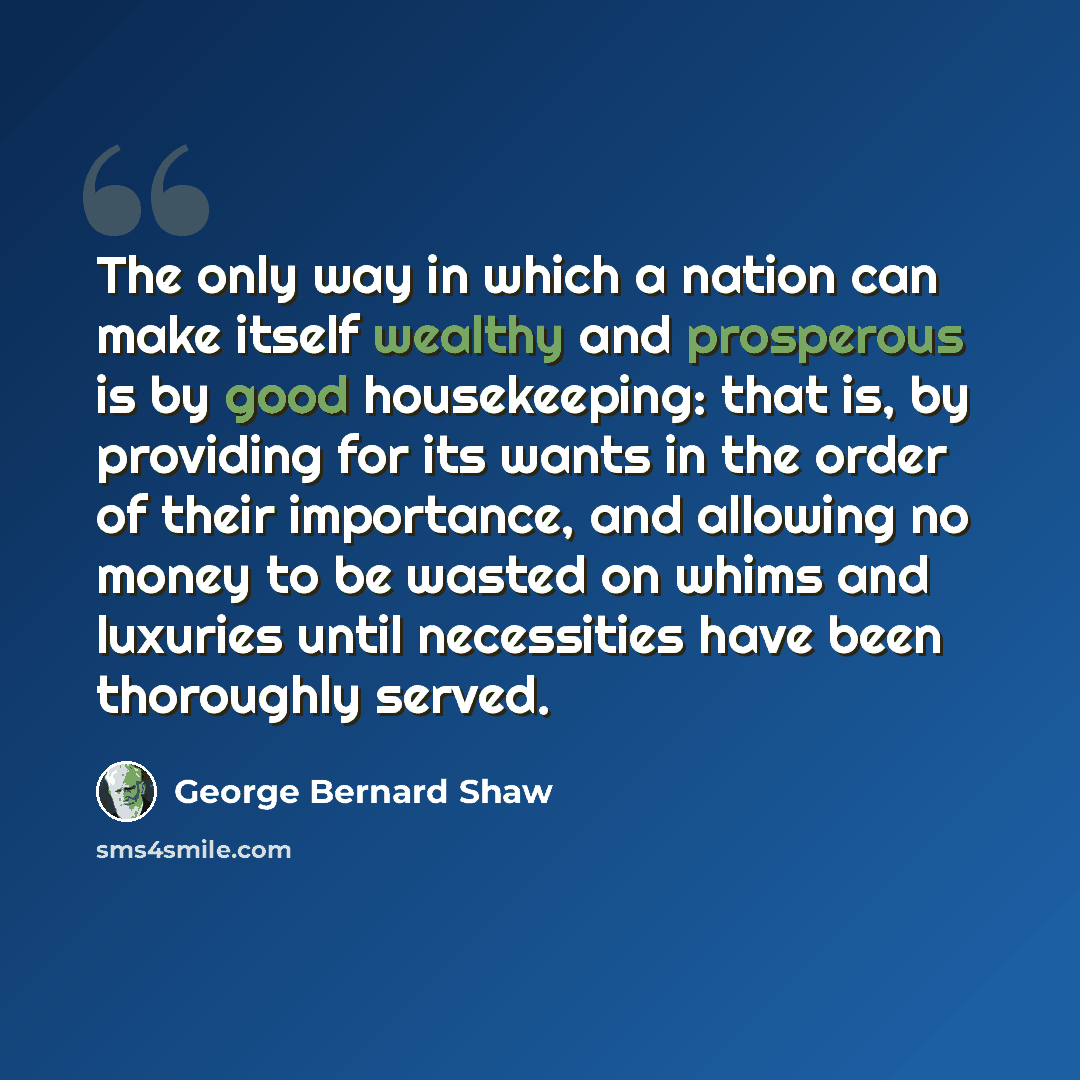 “The only way in which a nation can make itself wealthy and prosperous is by good housekeeping: that is, by providing for its wants in the order of their importance, and allowing no money to be wasted on whims and luxuries until necessities have been thoroughly served.” quote by George Bernard Shaw