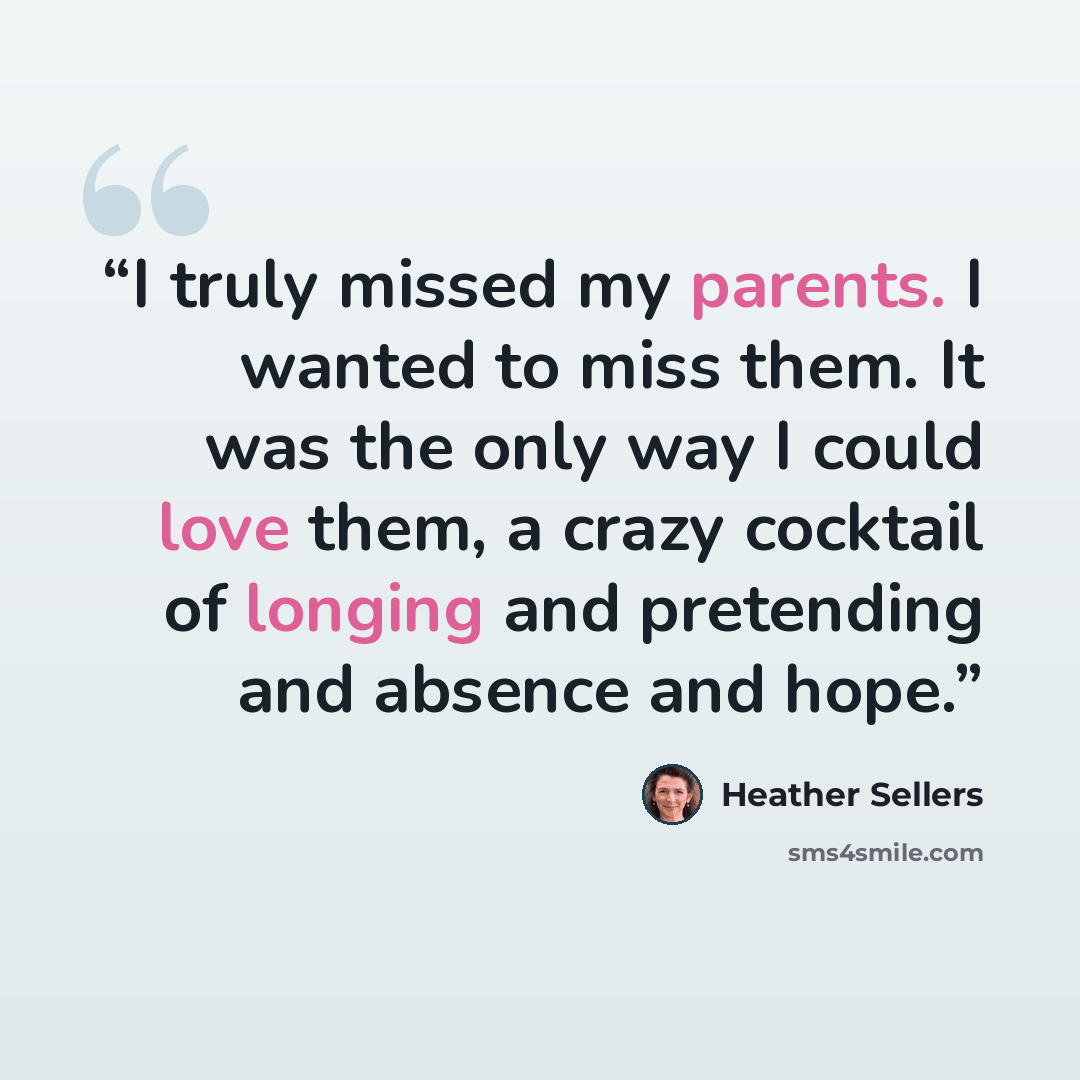 “I truly missed my parents. I wanted to miss them. It was the only way I could love them, a crazy cocktail of longing and pretending and absence and hope.” quote by Heather Sellers