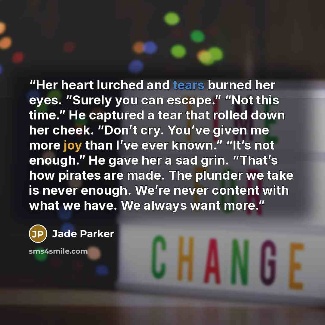 “Her heart lurched and tears burned her eyes. “Surely you can escape.” “Not this time.” He captured a tear that rolled down her cheek. “Don’t cry. You’ve given me more joy than I’ve ever known.” “It’s not enough.” He gave her a sad grin. “That’s how pirates are made. The plunder we take is never…” quote by Jade Parker